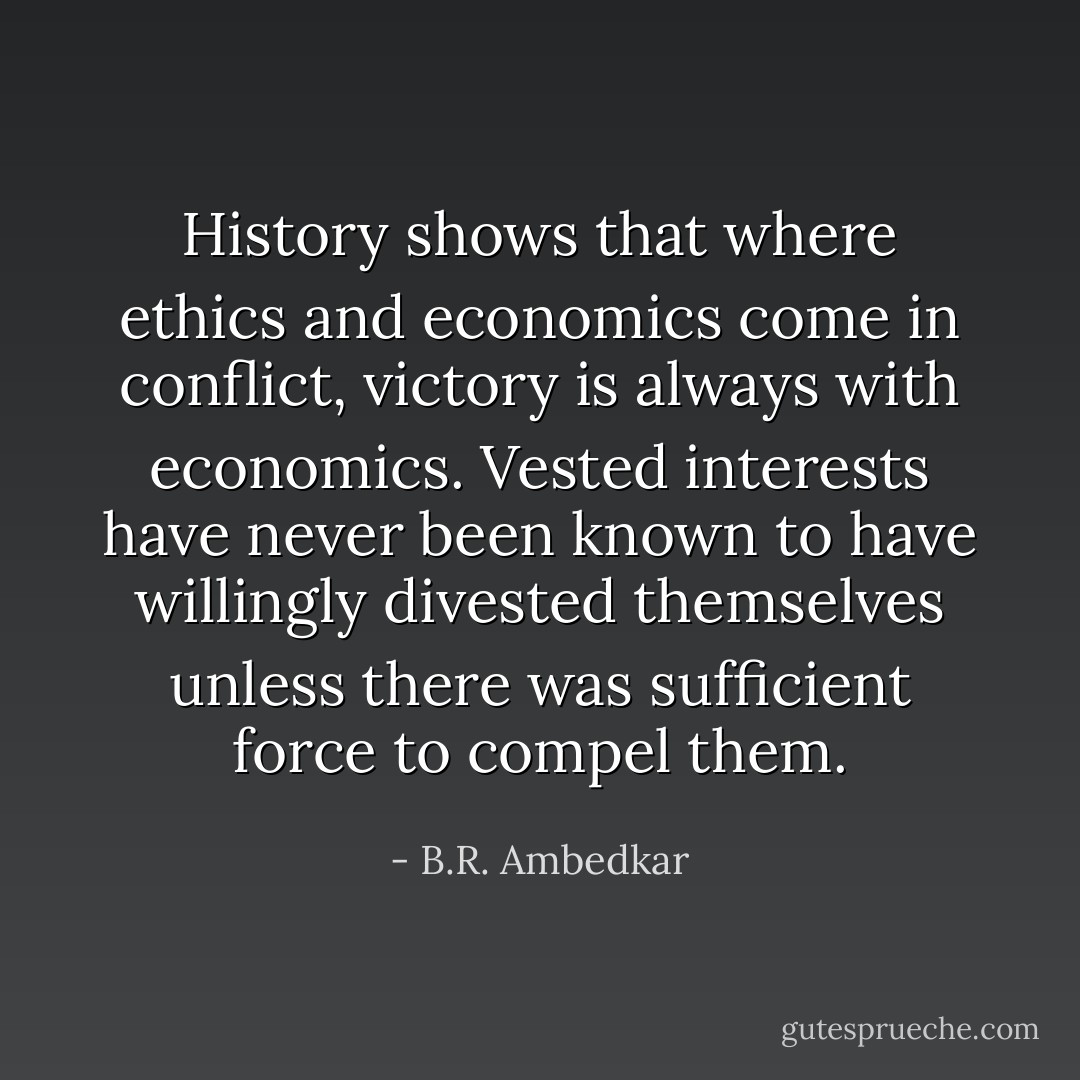 History shows that where ethics and economics come in conflict, victory is always with economics. Vested interests have never been known to have willingly divested themselves unless there was sufficient force to compel them. - B.R. Ambedkar
