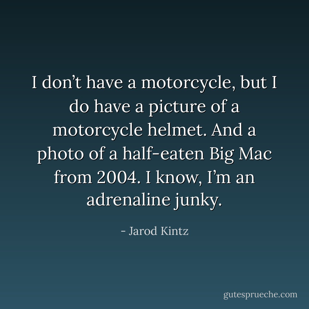 I don’t have a motorcycle, but I do have a picture of a motorcycle helmet. And a photo of a half-eaten Big Mac from 2004. I know, I’m an adrenaline junky. - Jarod Kintz