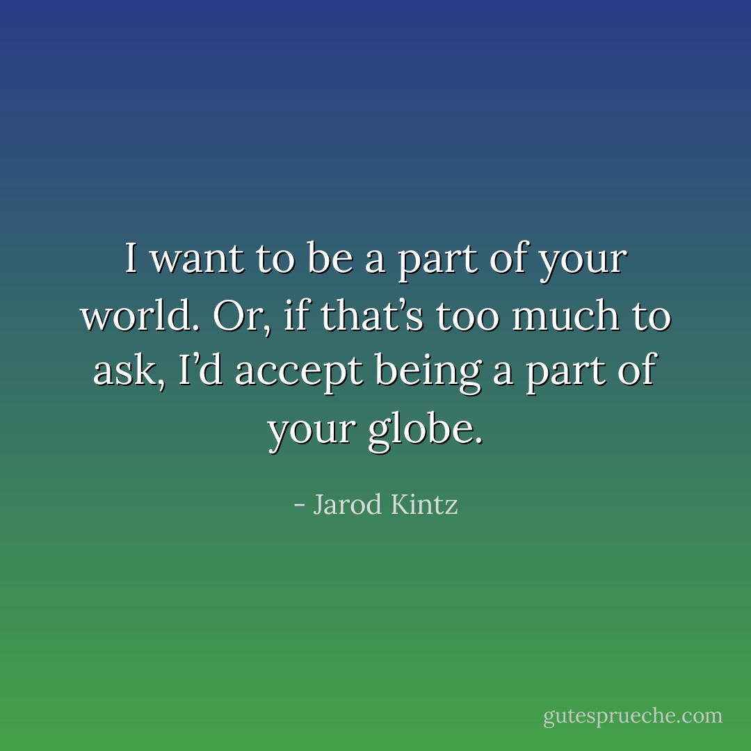 I want to be a part of your world. Or, if that’s too much to ask, I’d accept being a part of your globe. - Jarod Kintz