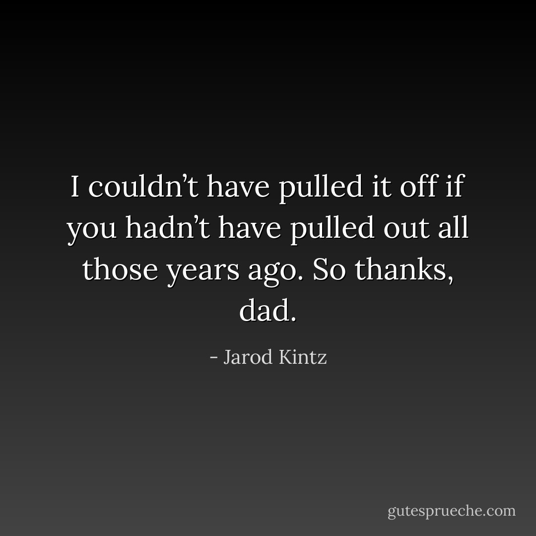 I couldn’t have pulled it off if you hadn’t have pulled out all those years ago. So thanks, dad. - Jarod Kintz