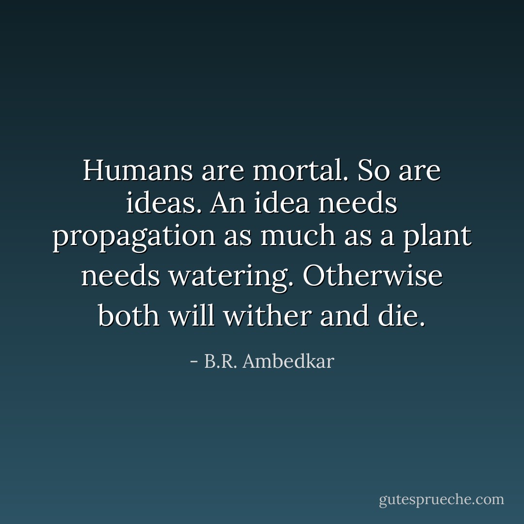 Humans are mortal. So are ideas. An idea needs propagation as much as a plant needs watering. Otherwise both will wither and die. - B.R. Ambedkar