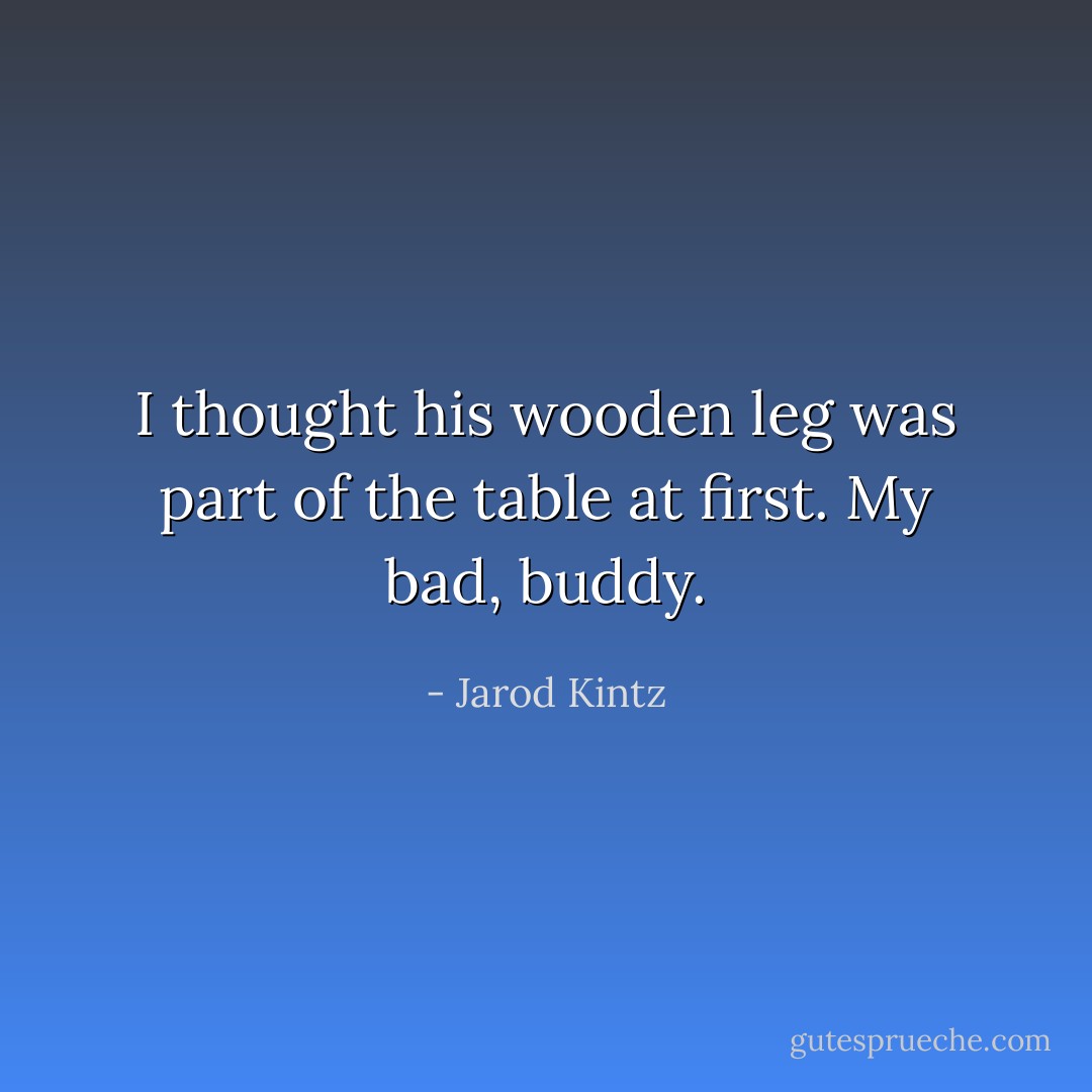 I thought his wooden leg was part of the table at first. My bad, buddy. - Jarod Kintz