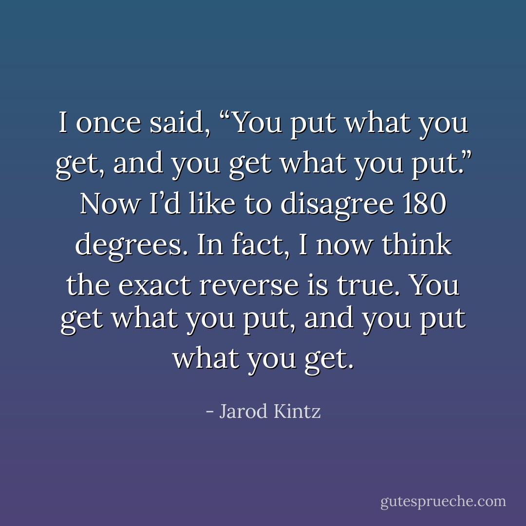 I once said, “You put what you get, and you get what you put.” Now I’d like to disagree 180 degrees. In fact, I now think the exact reverse is true. You get what you put, and you put what you get. - Jarod Kintz