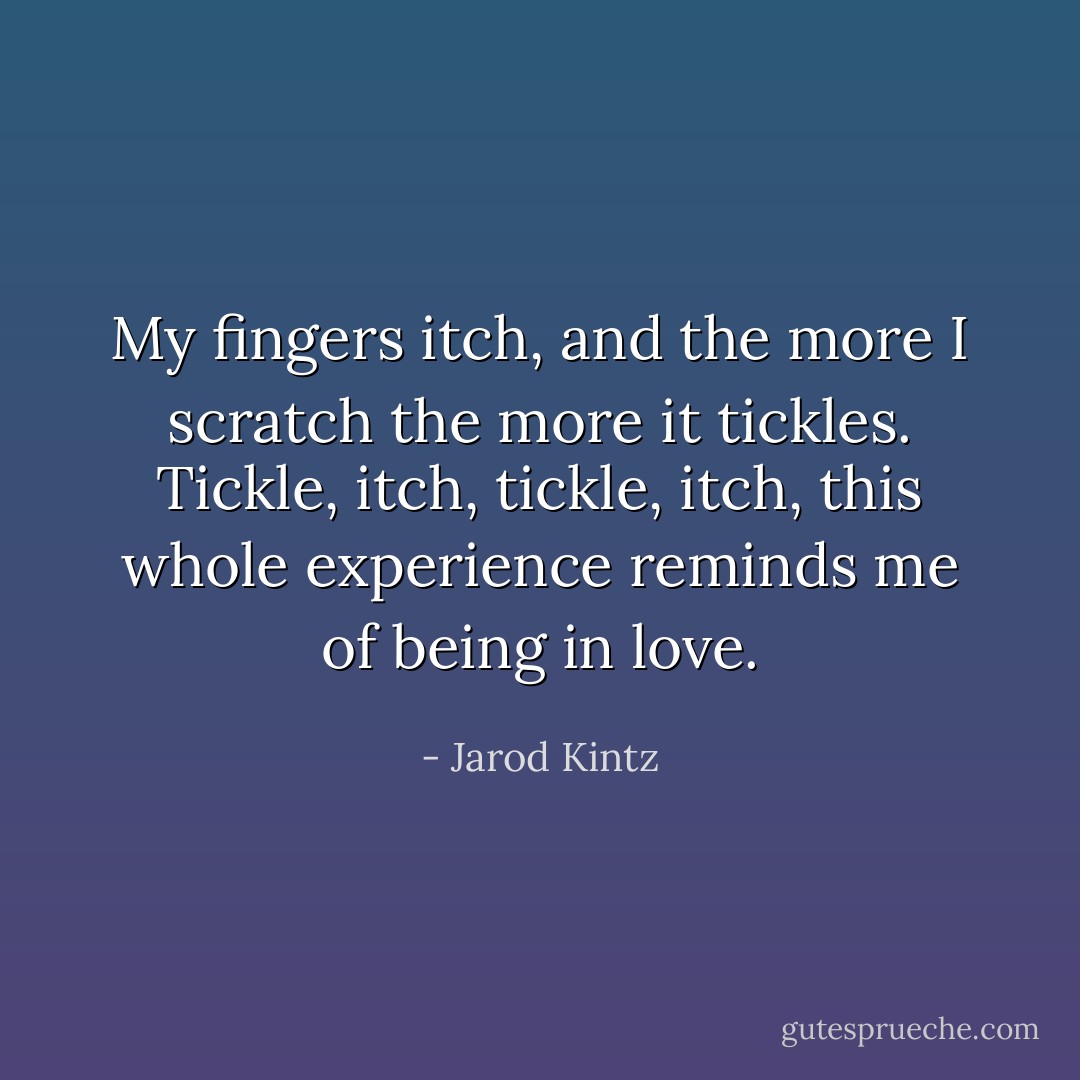 My fingers itch, and the more I scratch the more it tickles. Tickle, itch, tickle, itch, this whole experience reminds me of being in love. - Jarod Kintz