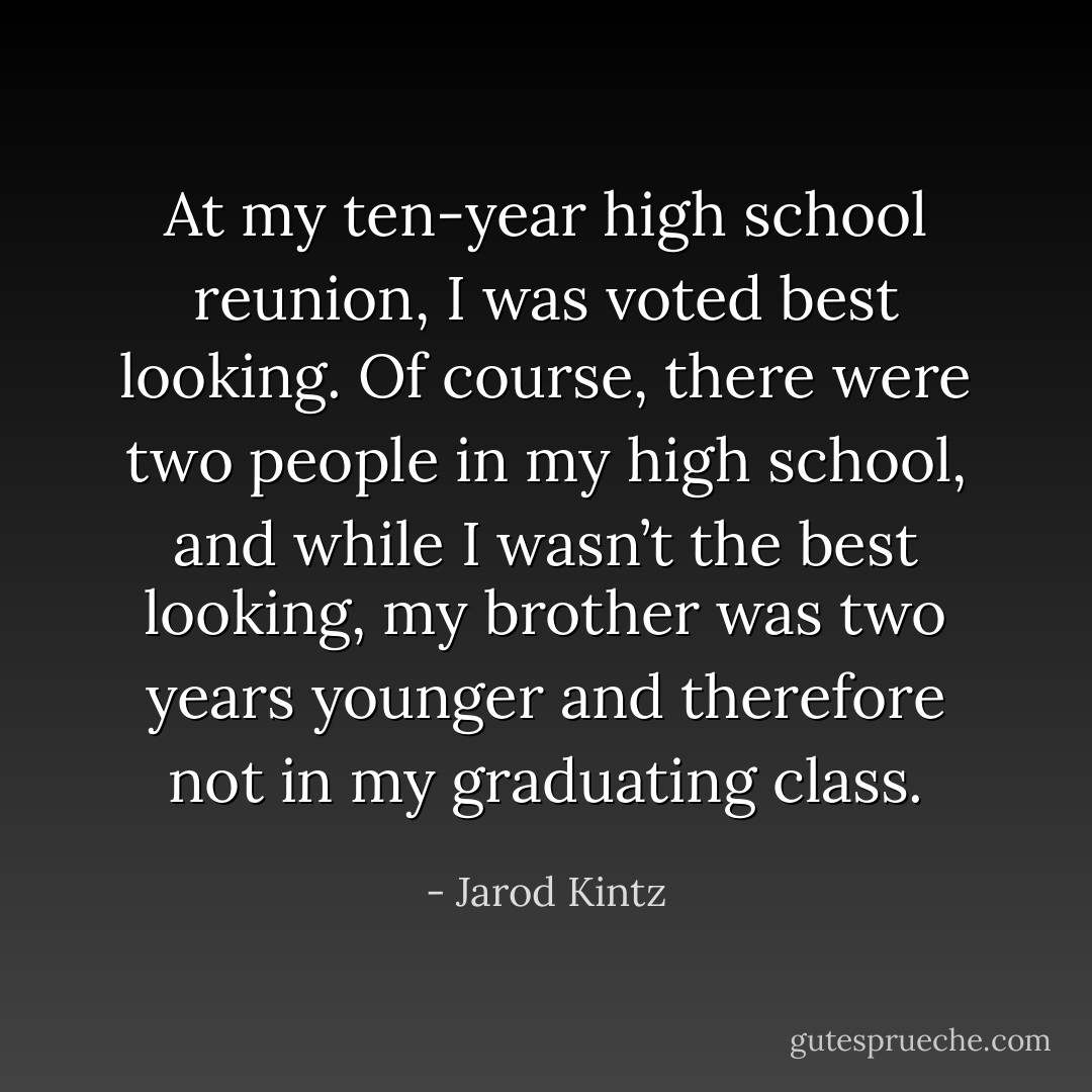 At my ten-year high school reunion, I was voted best looking. Of course, there were two people in my high school, and while I wasn’t the best looking, my brother was two years younger and therefore not in my graduating class. - Jarod Kintz