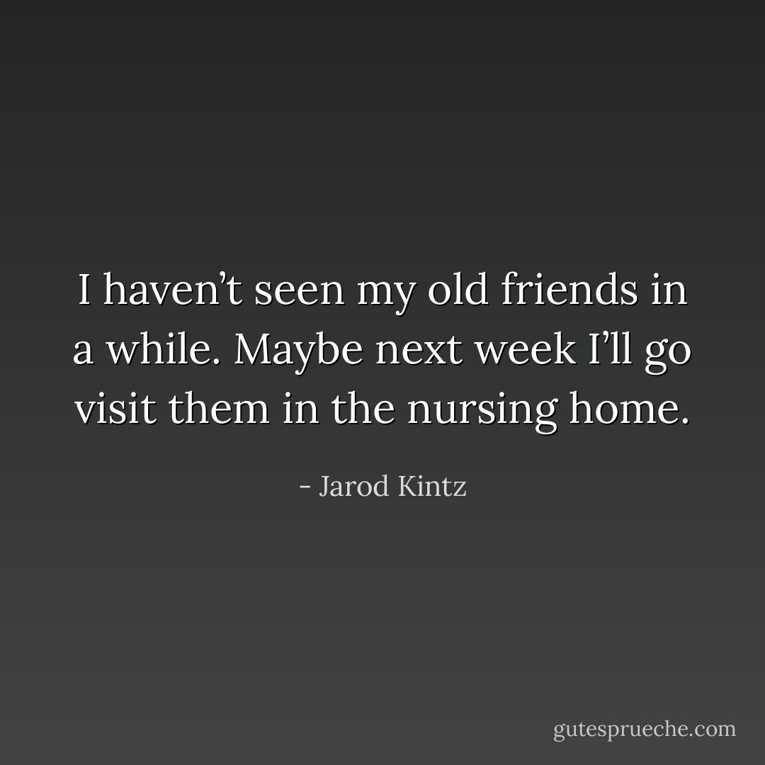 I haven’t seen my old friends in a while. Maybe next week I’ll go visit them in the nursing home. - Jarod Kintz
