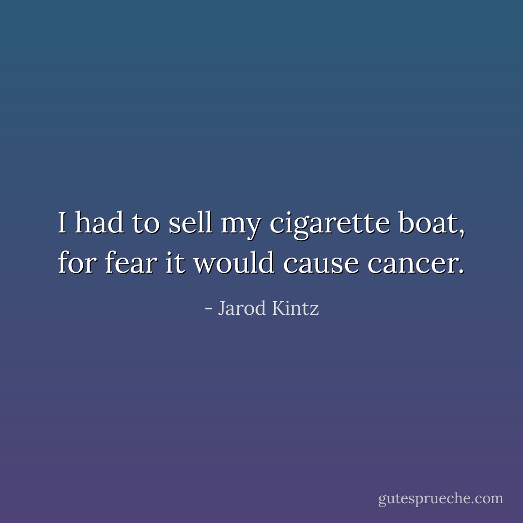 I had to sell my cigarette boat, for fear it would cause cancer. - Jarod Kintz