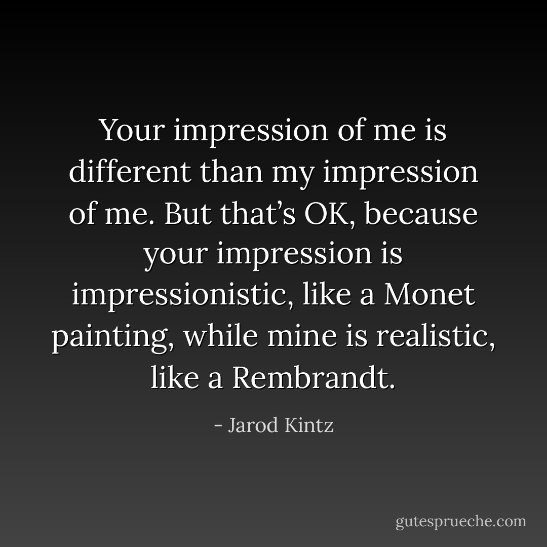 Your impression of me is different than my impression of me. But that’s OK, because your impression is impressionistic, like a Monet painting, while mine is realistic, like a Rembrandt. - Jarod Kintz