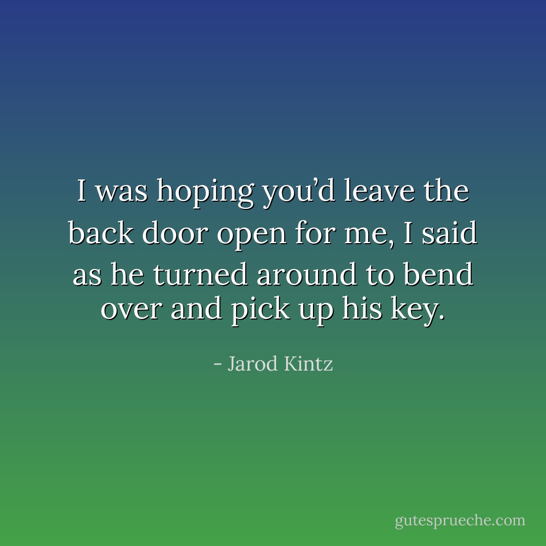 I was hoping you’d leave the back door open for me, I said as he turned around to bend over and pick up his key. - Jarod Kintz