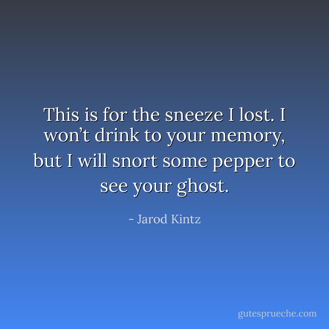 This is for the sneeze I lost. I won’t drink to your memory, but I will snort some pepper to see your ghost. - Jarod Kintz