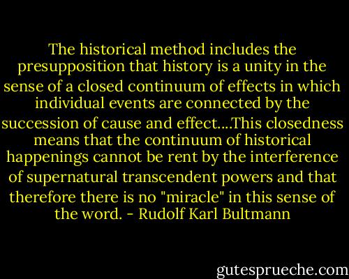The historical method includes the presupposition that history is a unity in the sense of a closed continuum of effects in which individual events are connected by the succession of cause and effect....This closedness means that the continuum of historical happenings cannot be rent by the interference of supernatural transcendent powers and that therefore there is no "miracle" in this sense of the word. - Rudolf Karl Bultmann