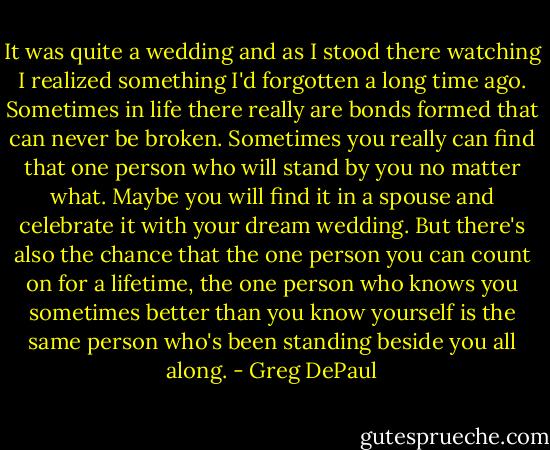 It was quite a wedding and as I stood there watching I realized something I'd forgotten a long time ago. Sometimes in life there really are bonds formed that can never be broken. Sometimes you really can find that one person who will stand by you no matter what. Maybe you will find it in a spouse and celebrate it with your dream wedding. But there's also the chance that the one person you can count on for a lifetime, the one person who knows you sometimes better than you know yourself is the same person who's been standing beside you all along. - Greg DePaul