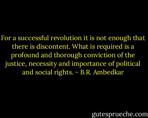 For a successful revolution it is not enough that there is discontent. What is required is a profound and thorough conviction of the justice, necessity and importance of political and social rights. - B.R. Ambedkar