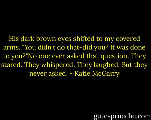 His dark brown eyes shifted to my covered arms. "You didn't do that-did you? It was done to you?"No one ever asked that question. They stared. They whispered. They laughed. But they never asked. - Katie McGarry