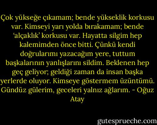 Çok yükseğe çıkamam; bende yükseklik korkusu var. Kimseyi yarı yolda bırakamam; bende ‘alçaklık’ korkusu var. Hayatta silgim hep kalemimden önce bitti. Çünkü kendi doğrularımı yazacağım yere, tuttum başkalarının yanlışlarını sildim. Beklenen hep geç geliyor; geldiği zaman da insan başka yerlerde oluyor. Kimseye göstermem üzüntümü. Gündüz gülerim, geceleri yalnız ağlarım. - Oğuz Atay