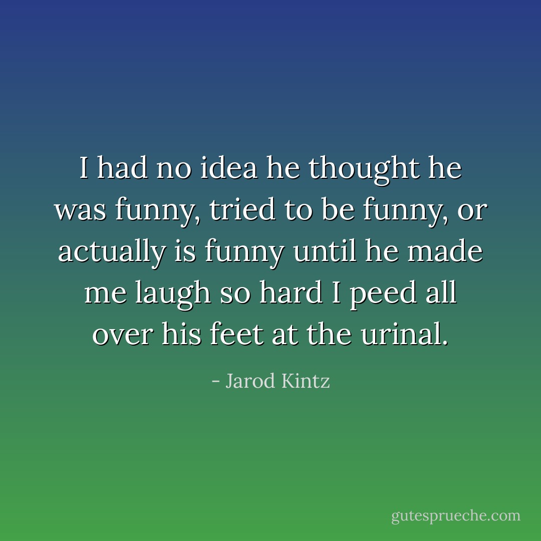 I had no idea he thought he was funny, tried to be funny, or actually is funny until he made me laugh so hard I peed all over his feet at the urinal. - Jarod Kintz