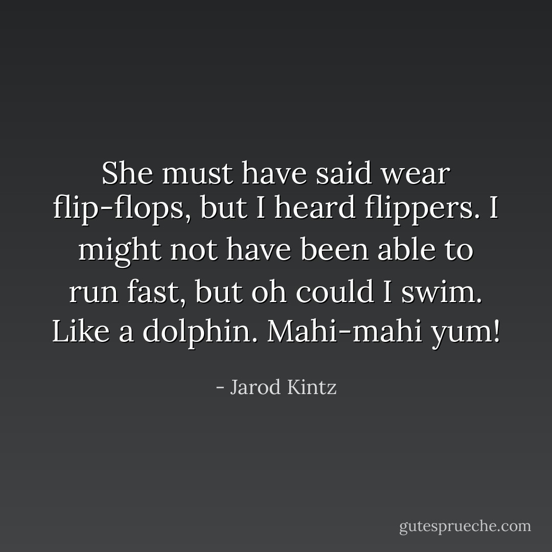 She must have said wear flip-flops, but I heard flippers. I might not have been able to run fast, but oh could I swim. Like a dolphin. Mahi-mahi yum! - Jarod Kintz