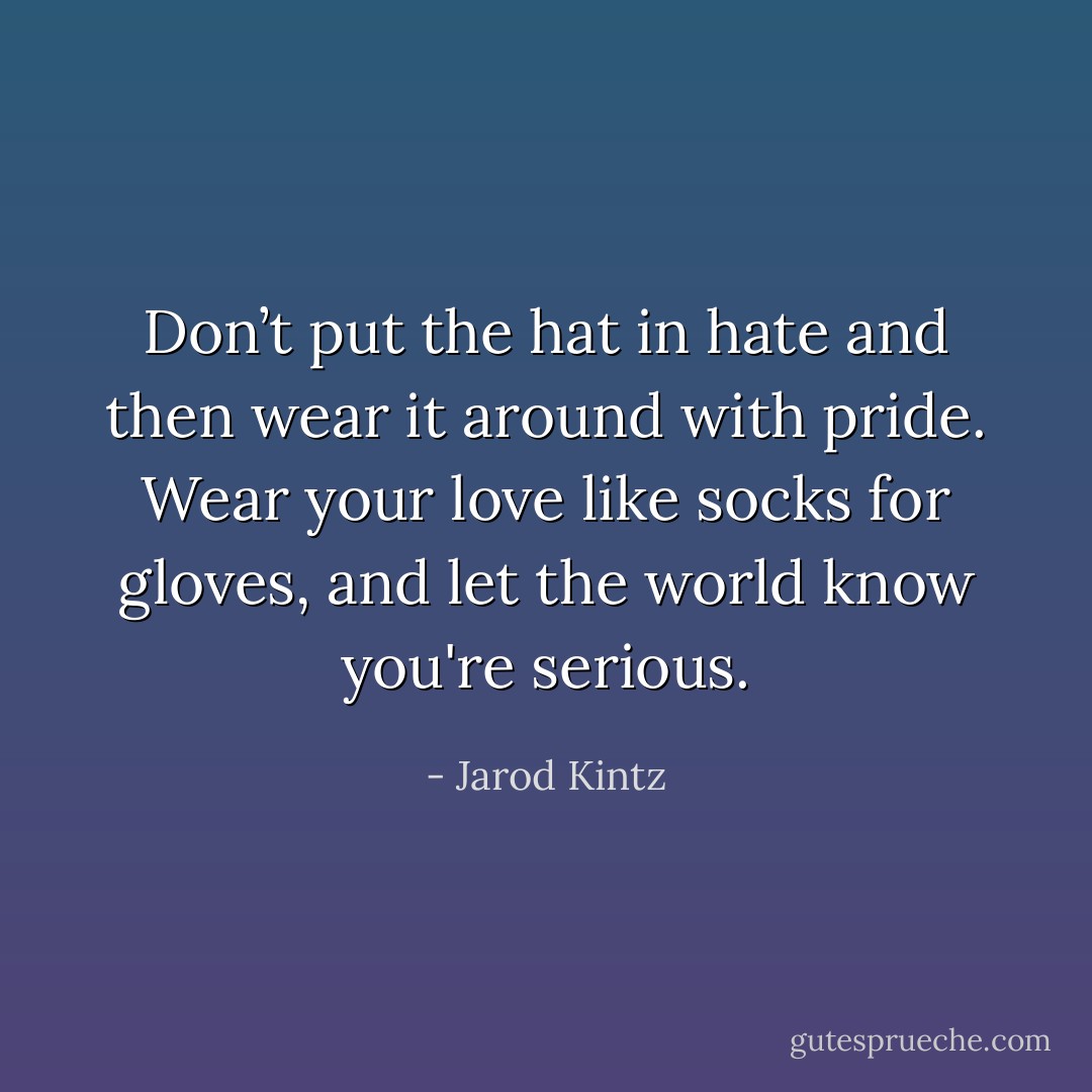 Don’t put the hat in hate and then wear it around with pride. Wear your love like socks for gloves, and let the world know you're serious. - Jarod Kintz