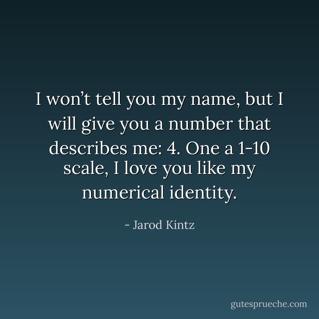 I won’t tell you my name, but I will give you a number that describes me: 4. One a 1-10 scale, I love you like my numerical identity. - Jarod Kintz