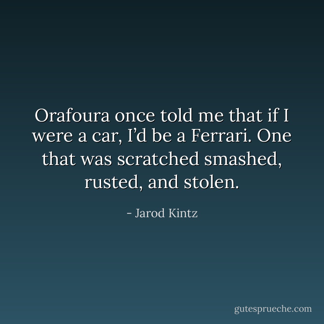 Orafoura once told me that if I were a car, I’d be a Ferrari. One that was scratched smashed, rusted, and stolen. - Jarod Kintz