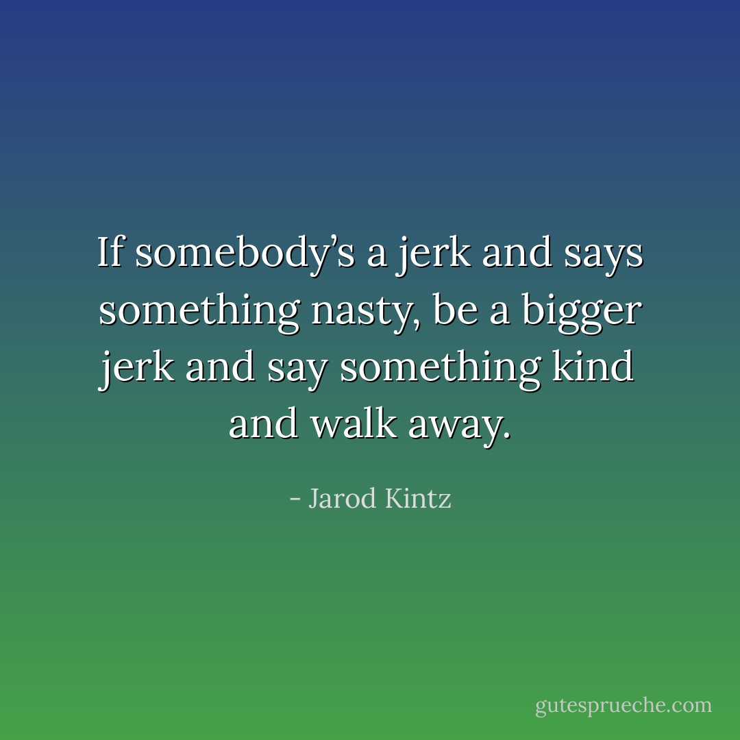 If somebody’s a jerk and says something nasty, be a bigger jerk and say something kind and walk away. - Jarod Kintz