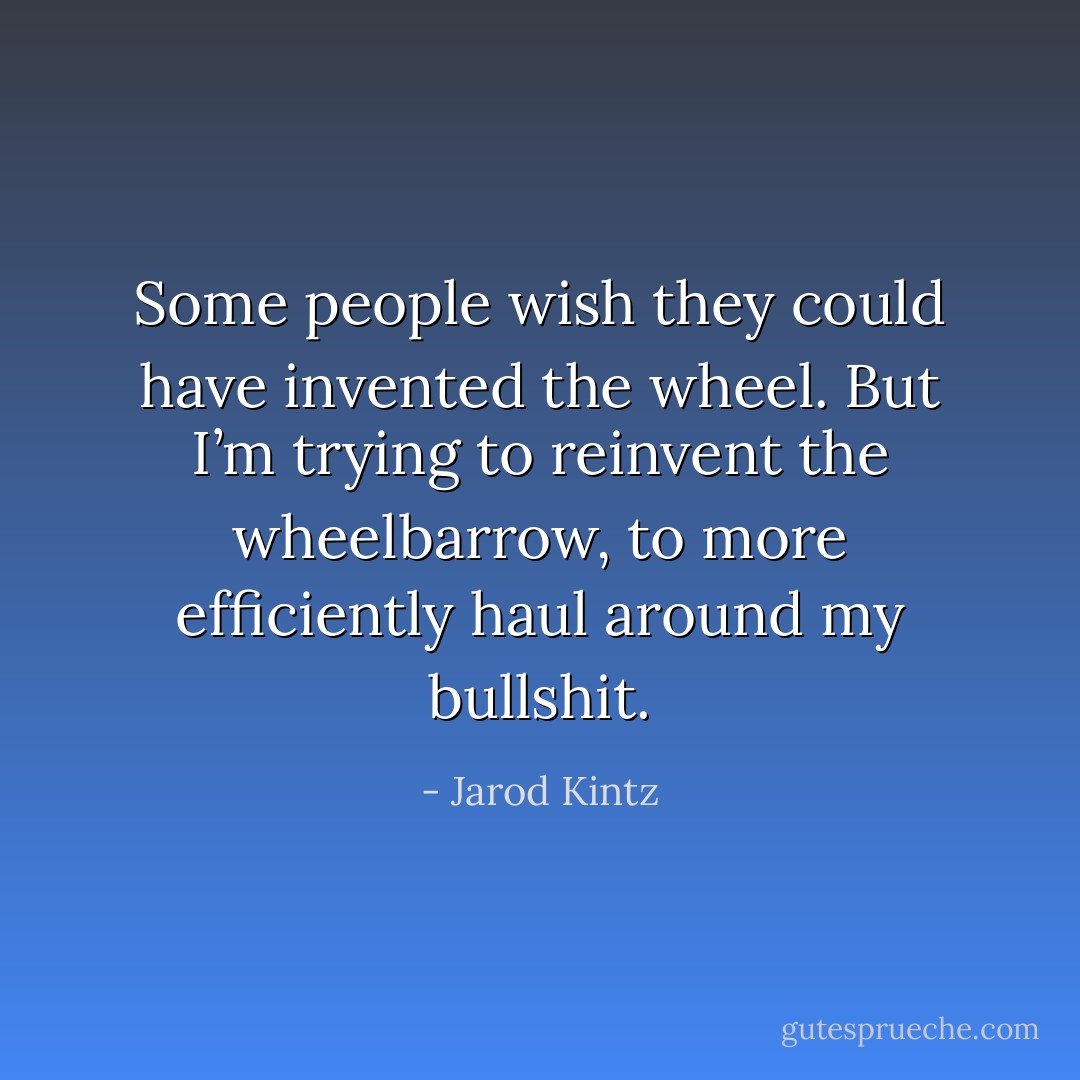 Some people wish they could have invented the wheel. But I’m trying to reinvent the wheelbarrow, to more efficiently haul around my bullshit. - Jarod Kintz