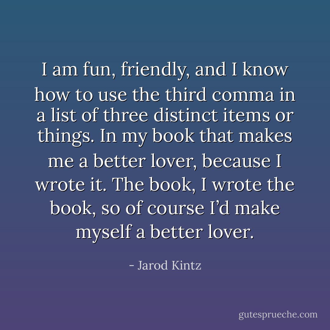 I am fun, friendly, and I know how to use the third comma in a list of three distinct items or things. In my book that makes me a better lover, because I wrote it. The book, I wrote the book, so of course I’d make myself a better lover. - Jarod Kintz
