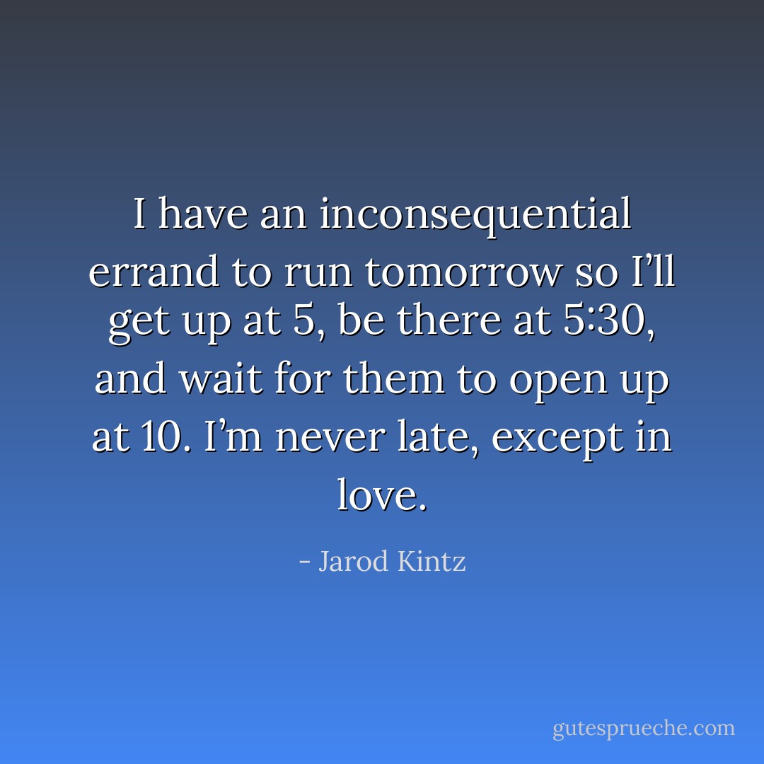 I have an inconsequential errand to run tomorrow so I’ll get up at 5, be there at 5:30, and wait for them to open up at 10. I’m never late, except in love. - Jarod Kintz
