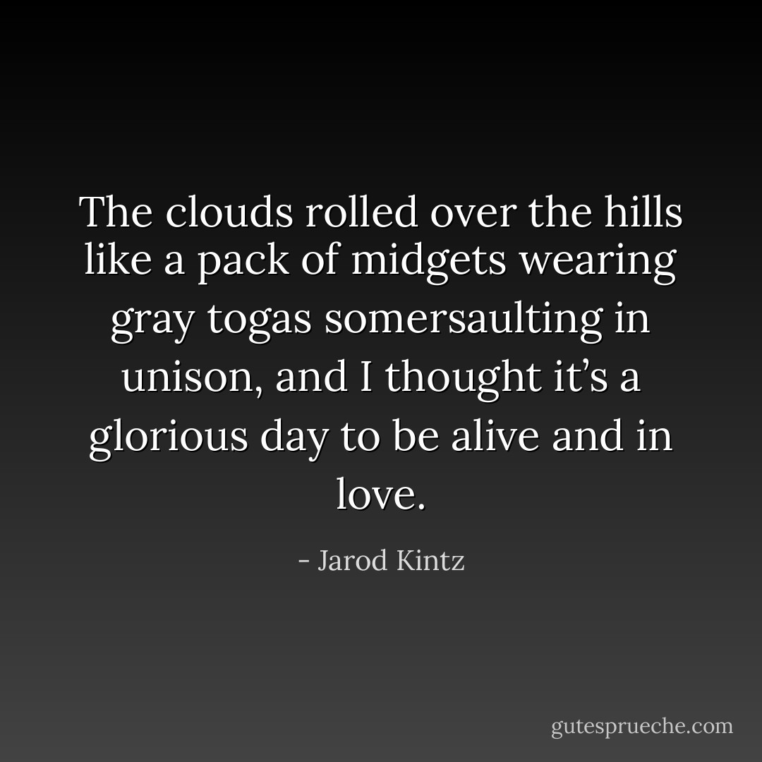 The clouds rolled over the hills like a pack of midgets wearing gray togas somersaulting in unison, and I thought it’s a glorious day to be alive and in love. - Jarod Kintz