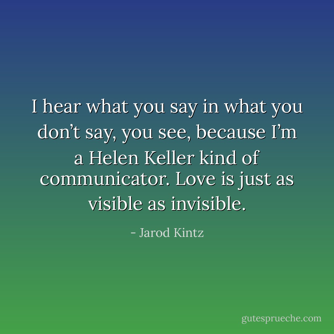 I hear what you say in what you don’t say, you see, because I’m a Helen Keller kind of communicator. Love is just as visible as invisible. - Jarod Kintz
