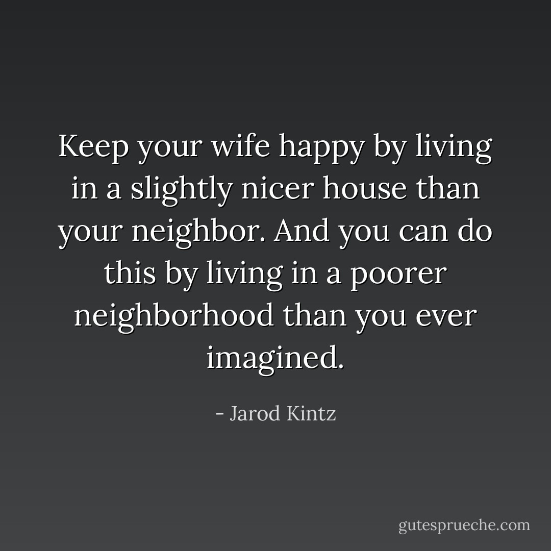 Keep your wife happy by living in a slightly nicer house than your neighbor. And you can do this by living in a poorer neighborhood than you ever imagined. - Jarod Kintz