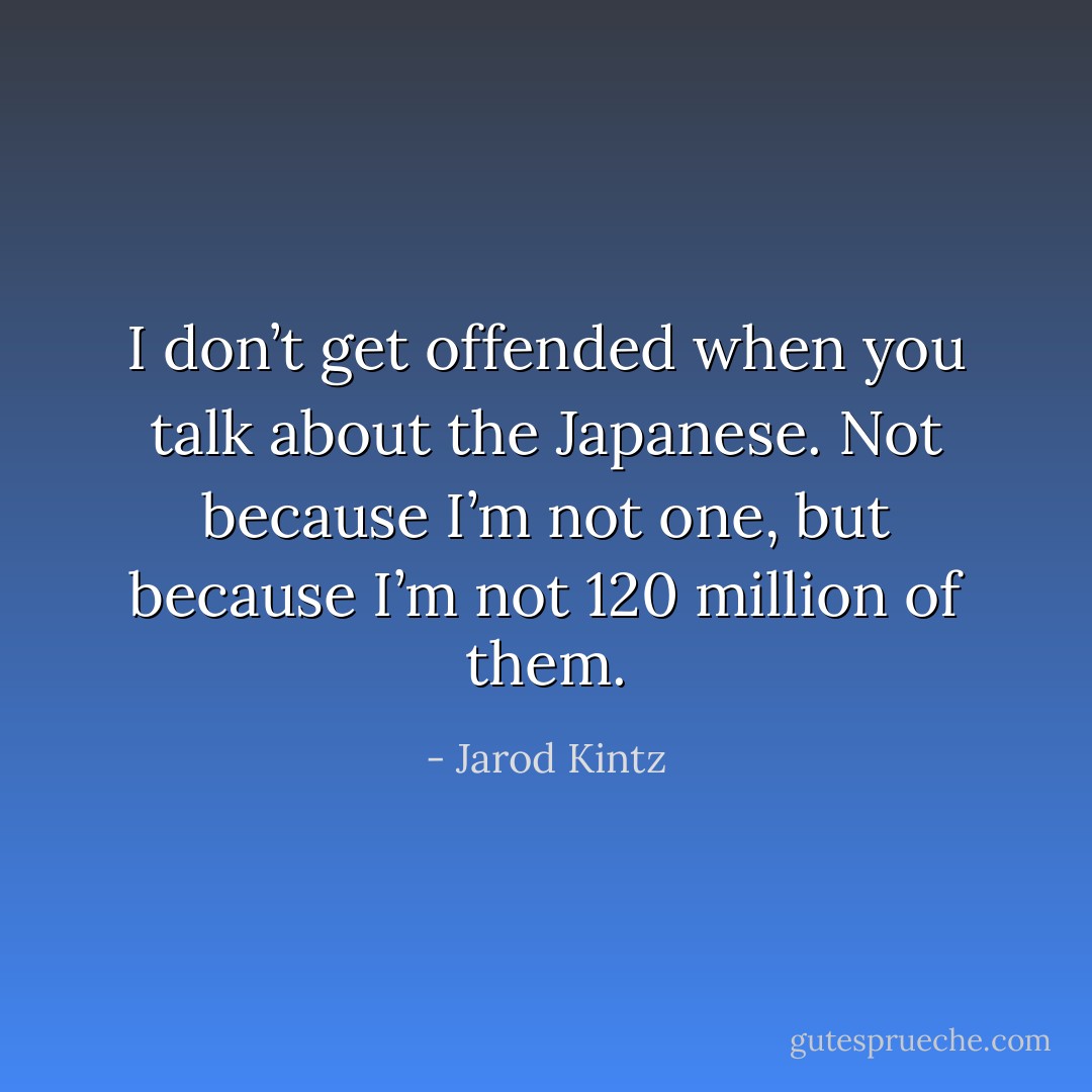 I don’t get offended when you talk about the Japanese. Not because I’m not one, but because I’m not 120 million of them. - Jarod Kintz