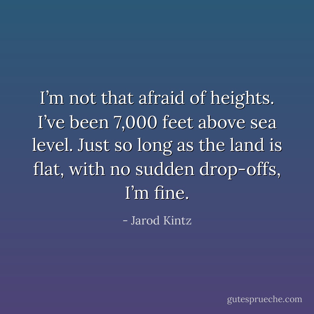 I’m not that afraid of heights. I’ve been 7,000 feet above sea level. Just so long as the land is flat, with no sudden drop-offs, I’m fine. - Jarod Kintz