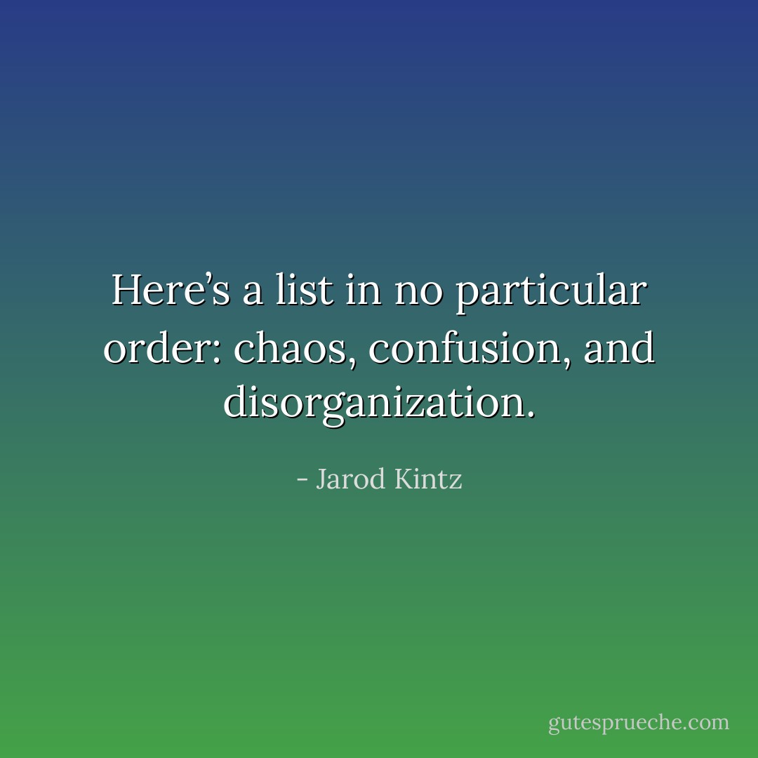 Here’s a list in no particular order: chaos, confusion, and disorganization. - Jarod Kintz