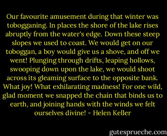 Our favourite amusement during that winter was tobogganing. In places the shore of the lake rises abruptly from the water's edge. Down these steep slopes we used to coast. We would get on our toboggan, a boy would give us a shove, and off we went! Plunging through drifts, leaping hollows, swooping down upon the lake, we would shoot across its gleaming surface to the opposite bank. What joy! What exhilarating madness! For one wild, glad moment we snapped the chain that binds us to earth, and joining hands with the winds we felt ourselves divine! - Helen Keller