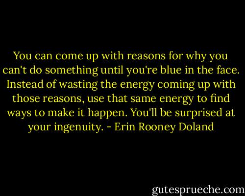 You can come up with reasons for why you can't do something until you're blue in the face. Instead of wasting the energy coming up with those reasons, use that same energy to find ways to make it happen. You'll be surprised at your ingenuity. - Erin Rooney Doland