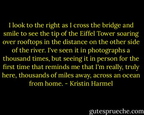 I look to the right as I cross the bridge and smile to see the tip of the Eiffel Tower soaring over rooftops in the distance on the other side of the river. I've seen it in photographs a thousand times, but seeing it in person for the first time that reminds me that I'm really, truly here, thousands of miles away, across an ocean from home. - Kristin Harmel