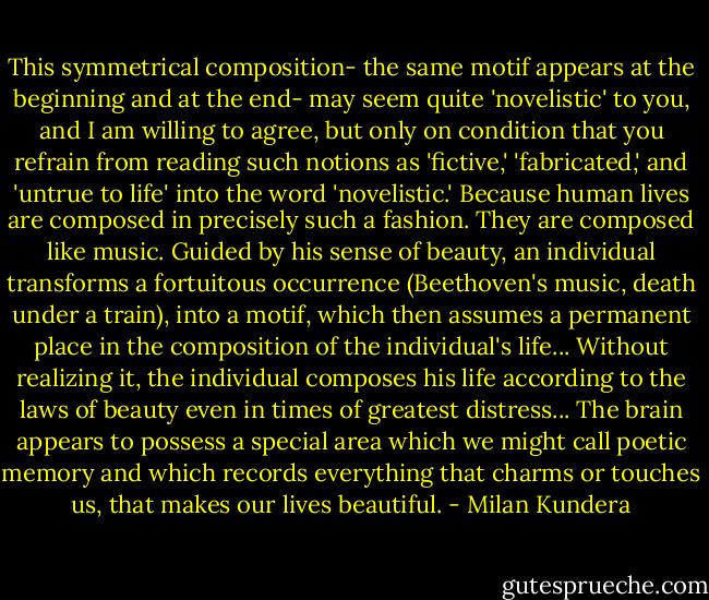 This symmetrical composition- the same motif appears at the beginning and at the end- may seem quite 'novelistic' to you, and I am willing to agree, but only on condition that you refrain from reading such notions as 'fictive,' 'fabricated,' and 'untrue to life' into the word 'novelistic.' Because human lives are composed in precisely such a fashion. They are composed like music. Guided by his sense of beauty, an individual transforms a fortuitous occurrence (Beethoven's music, death under a train), into a motif, which then assumes a permanent place in the composition of the individual's life... Without realizing it, the individual composes his life according to the laws of beauty even in times of greatest distress... The brain appears to possess a special area which we might call poetic memory and which records everything that charms or touches us, that makes our lives beautiful. - Milan Kundera