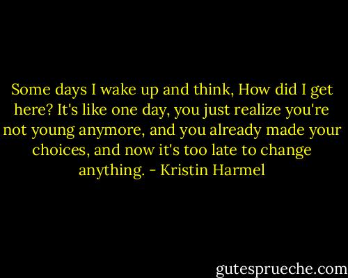 Some days I wake up and think, How did I get here? It's like one day, you just realize you're not young anymore, and you already made your choices, and now it's too late to change anything. - Kristin Harmel