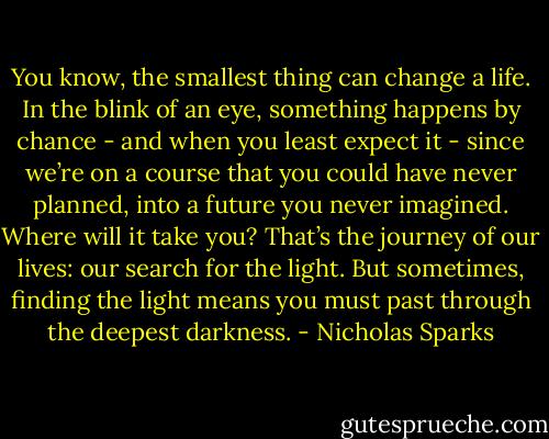 You know, the smallest thing can change a life. In the blink of an eye, something happens by chance - and when you least expect it - since we’re on a course that you could have never planned, into a future you never imagined. Where will it take you? That’s the journey of our lives: our search for the light. But sometimes, finding the light means you must past through the deepest darkness. - Nicholas Sparks