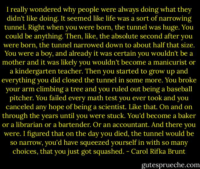 I really wondered why people were always doing what they didn't like doing. It seemed like life was a sort of narrowing tunnel. Right when you were born, the tunnel was huge. You could be anything. Then, like, the absolute second after you were born, the tunnel narrowed down to about half that size. You were a boy, and already it was certain you wouldn't be a mother and it was likely you wouldn't become a manicurist or a kindergarten teacher. Then you started to grow up and everything you did closed the tunnel in some more. You broke your arm climbing a tree and you ruled out being a baseball pitcher. You failed every math test you ever took and you canceled any hope of being a scientist. Like that. On and on through the years until you were stuck. You'd become a baker or a librarian or a bartender. Or an accountant. And there you were. I figured that on the day you died, the tunnel would be so narrow, you'd have squeezed yourself in with so many choices, that you just got squashed. - Carol Rifka Brunt