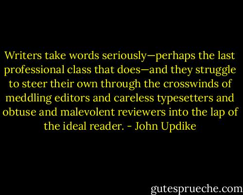 Writers take words seriously—perhaps the last professional class that does—and they struggle to steer their own through the crosswinds of meddling editors and careless typesetters and obtuse and malevolent reviewers into the lap of the ideal reader. - John Updike