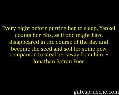 Every night before putting her to sleep, Yankel counts her ribs, as if one might have disappeared in the course of the day and become the seed and soil for some new companion to steal her away from him. - Jonathan Safran Foer
