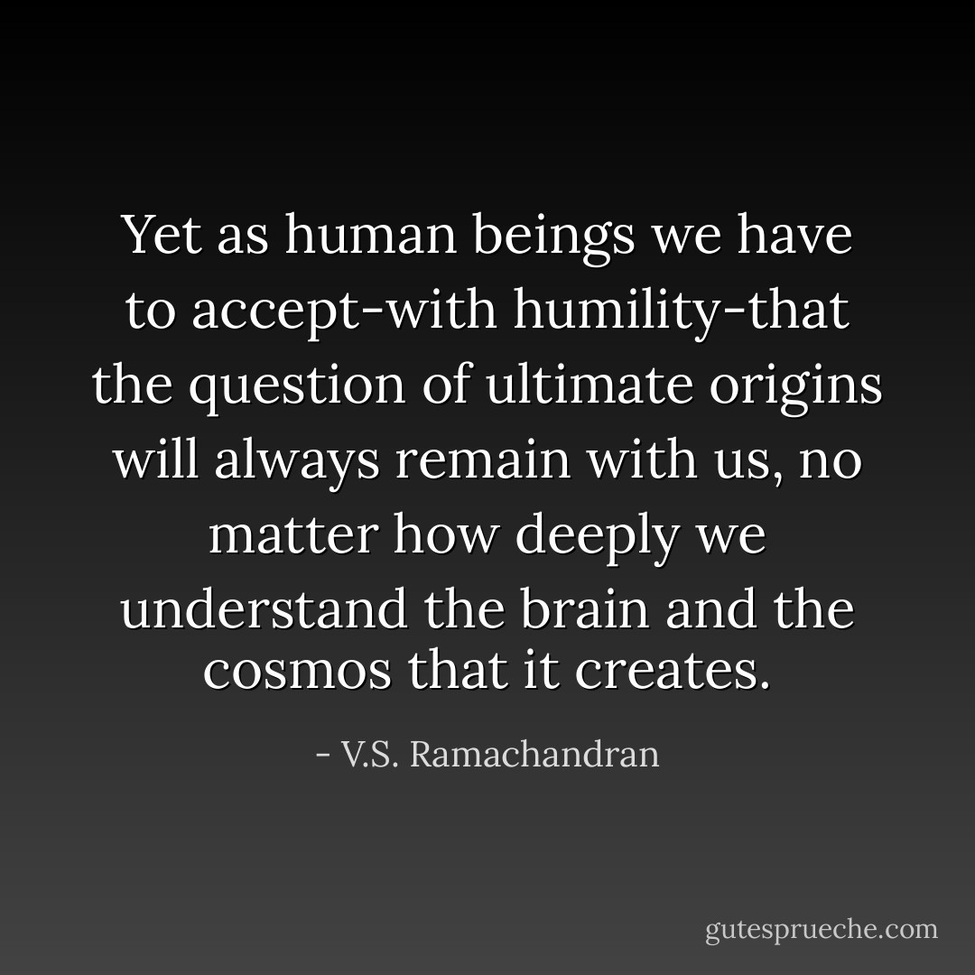 Yet as human beings we have to accept-with humility-that the question of ultimate origins will always remain with us, no matter how deeply we understand the brain and the cosmos that it creates. - V.S. Ramachandran