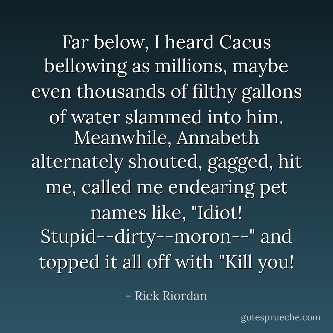 Far below, I heard Cacus bellowing as millions, maybe even thousands of filthy gallons of water slammed into him. Meanwhile, Annabeth alternately shouted, gagged, hit me, called me endearing pet names like, "Idiot! Stupid--dirty--moron--" and topped it all off with "Kill you! - Rick Riordan