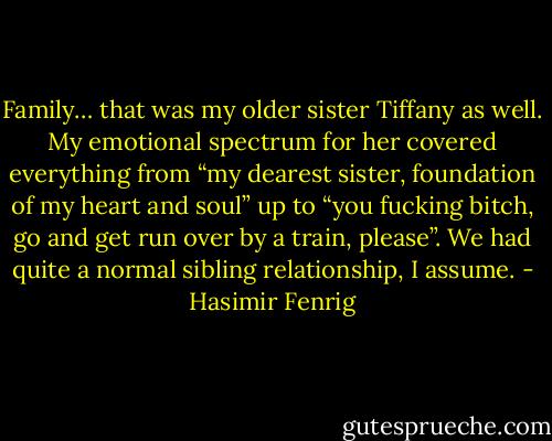 Family… that was my older sister Tiffany as well. My emotional spectrum for her covered everything from “my dearest sister, foundation of my heart and soul” up to “you fucking bitch, go and get run over by a train, please”. We had quite a normal sibling relationship, I assume. - Hasimir Fenrig