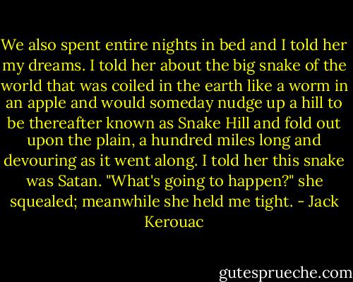 We also spent entire nights in bed and I told her my dreams. I told her about the big snake of the world that was coiled in the earth like a worm in an apple and would someday nudge up a hill to be thereafter known as Snake Hill and fold out upon the plain, a hundred miles long and devouring as it went along. I told her this snake was Satan. "What's going to happen?" she squealed; meanwhile she held me tight. - Jack Kerouac