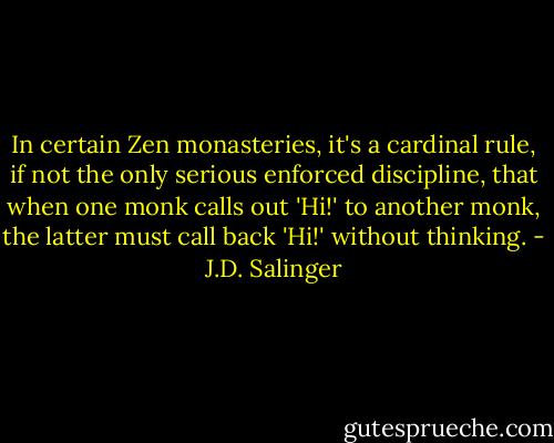 In certain Zen monasteries, it's a cardinal rule, if not the only serious enforced discipline, that when one monk calls out 'Hi!' to another monk, the latter must call back 'Hi!' without thinking. - J.D. Salinger