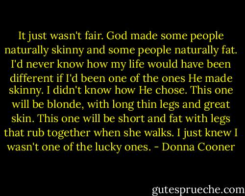 It just wasn't fair. God made some people naturally skinny and some people naturally fat. I'd never know how my life would have been different if I'd been one of the ones He made skinny. I didn't know how He chose. This one will be blonde, with long thin legs and great skin. This one will be short and fat with legs that rub together when she walks. I just knew I wasn't one of the lucky ones. - Donna Cooner