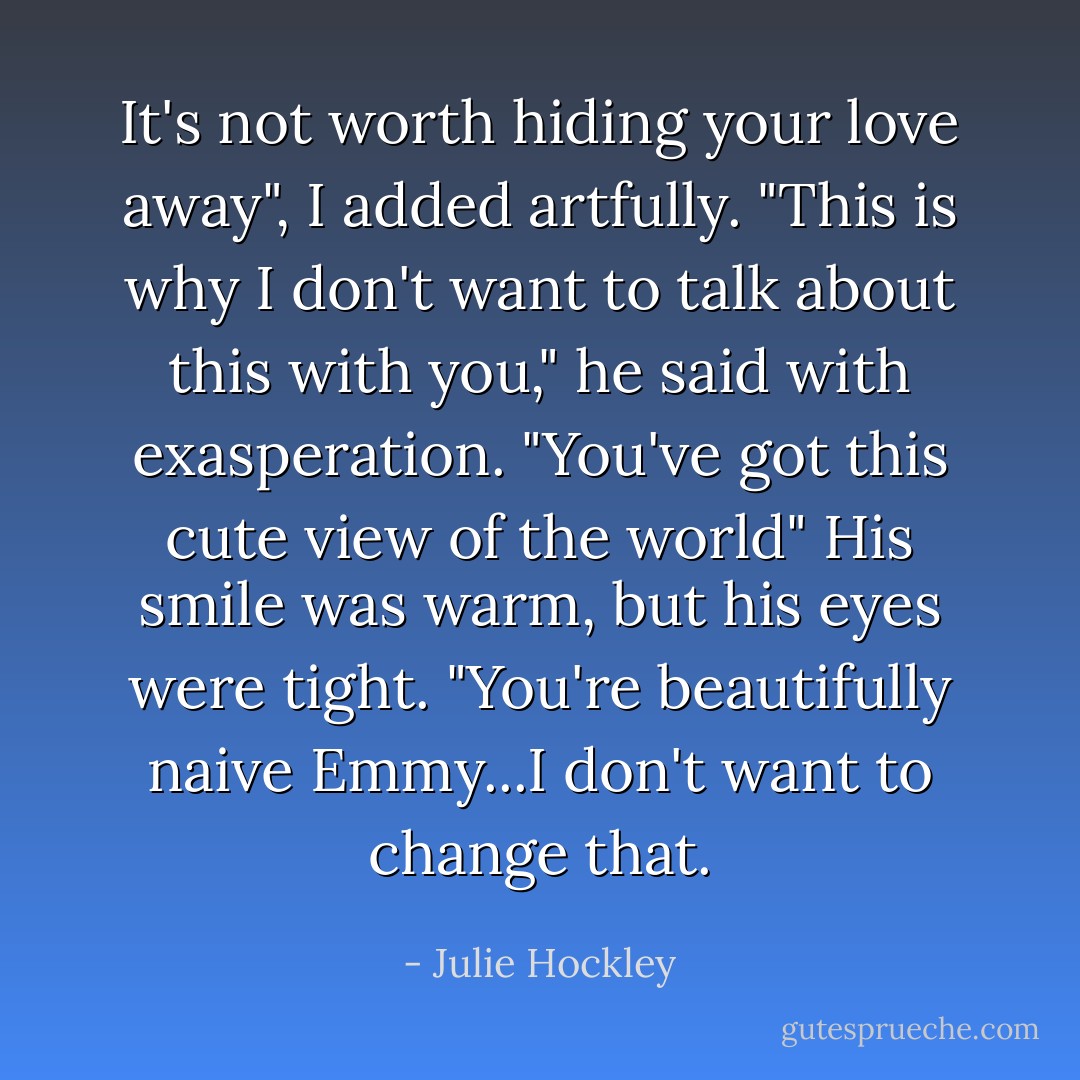 It's not worth hiding your love away", I added artfully.<br />"This is why I don't want to talk about this with you," he said with exasperation.<br />"You've got this cute view of the world"<br />His smile was warm, but his eyes were tight.<br />"You're beautifully naive Emmy...I don't want to change that. - Julie Hockley
